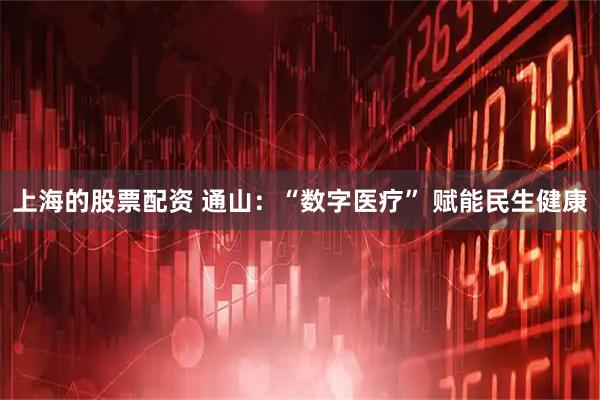 上海的股票配资 通山：“数字医疗” 赋能民生健康