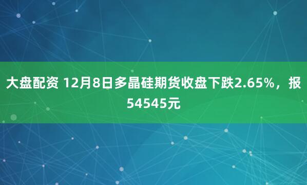 大盘配资 12月8日多晶硅期货收盘下跌2.65%，报54545元