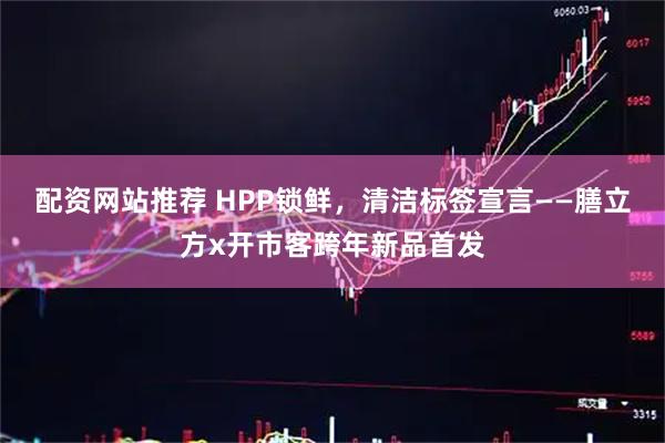 配资网站推荐 HPP锁鲜，清洁标签宣言——膳立方x开市客跨年新品首发