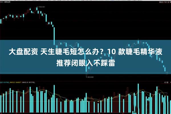 大盘配资 天生睫毛短怎么办？10 款睫毛精华液推荐闭眼入不踩雷
