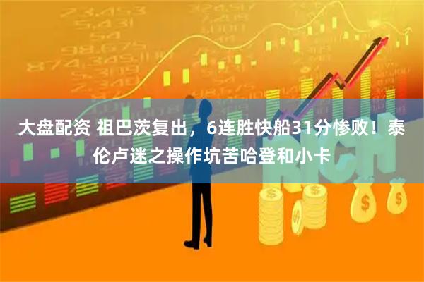 大盘配资 祖巴茨复出，6连胜快船31分惨败！泰伦卢迷之操作坑苦哈登和小卡