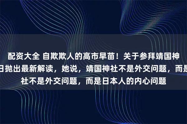 配资大全 自欺欺人的高市早苗!关于参拜靖国神社的问题,高市近日抛出最新解读,她说,靖国神社不是外交问题,而是日本人的内心问题