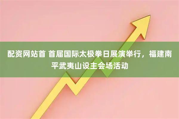 配资网站首 首届国际太极拳日展演举行，福建南平武夷山设主会场活动