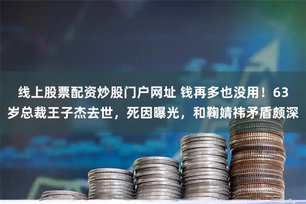 线上股票配资炒股门户网址 钱再多也没用！63岁总裁王子杰去世，死因曝光，和鞠婧祎矛盾颇深