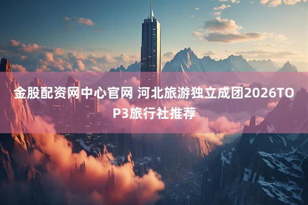 金股配资网中心官网 河北旅游独立成团2026TOP3旅行社推荐