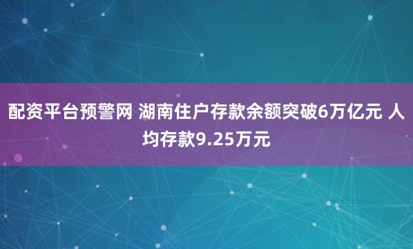 配资平台预警网 湖南住户存款余额突破6万亿元 人均存款9.25万元