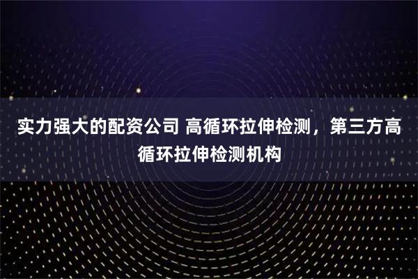 实力强大的配资公司 高循环拉伸检测，第三方高循环拉伸检测机构
