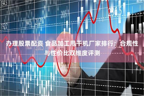 办理股票配资 食品加工甩干机厂家排行：合规性与性价比双维度评测