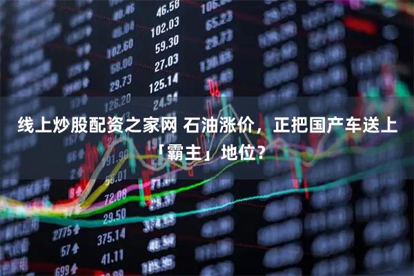 线上炒股配资之家网 石油涨价，正把国产车送上「霸主」地位？