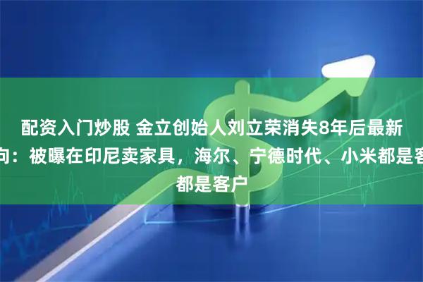 配资入门炒股 金立创始人刘立荣消失8年后最新动向：被曝在印尼卖家具，海尔、宁德时代、小米都是客户