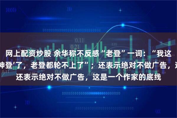 网上配资炒股 余华称不反感“老登”一词：“我这个年纪已经是‘上古神登’了，老登都轮不上了”；还表示绝对不做广告，这是一个作家的底线