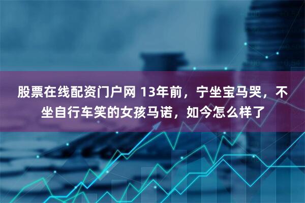 股票在线配资门户网 13年前，宁坐宝马哭，不坐自行车笑的女孩马诺，如今怎么样了