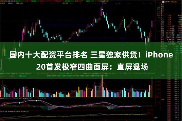 国内十大配资平台排名 三星独家供货！iPhone 20首发极窄四曲面屏：直屏退场