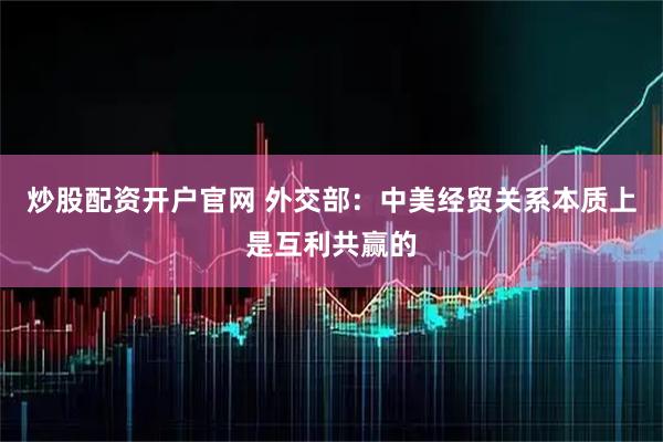 炒股配资开户官网 外交部：中美经贸关系本质上是互利共赢的