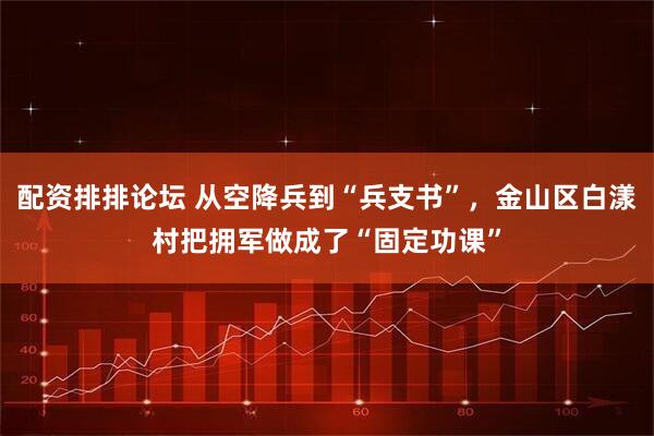 配资排排论坛 从空降兵到“兵支书”，金山区白漾村把拥军做成了“固定功课”