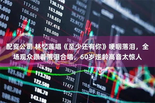 配资公司 林忆莲唱《至少还有你》哽咽落泪，全场观众跟着落泪合唱，60岁逆龄高音太惊人
